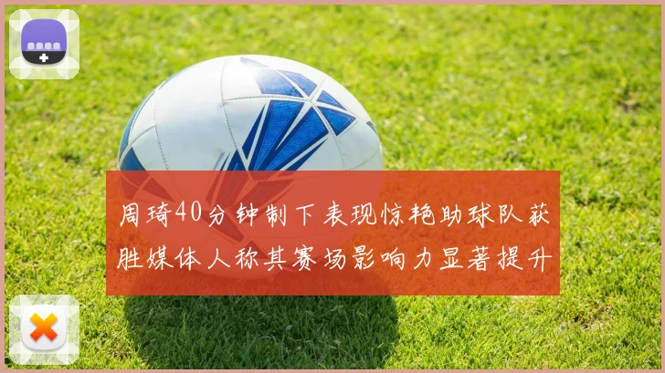 周琦40分钟制下表现惊艳助球队获胜媒体人称其赛场影响力显著提升