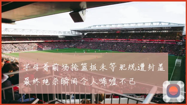 字母哥前场抢篮板未等犯规遭封盖最终绝杀瞬间令人唏嘘不已