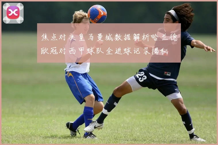 焦点对决皇马曼城数据解析哈兰德欧冠对西甲球队全进球记录揭秘