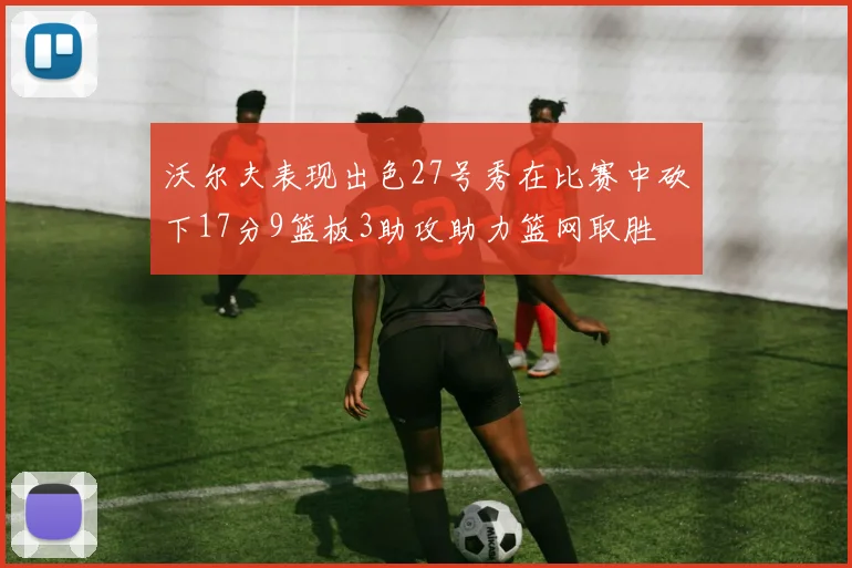 沃尔夫表现出色27号秀在比赛中砍下17分9篮板3助攻助力篮网取胜