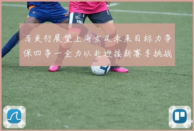 马良行展望上海女足未来目标力争保四争一全力以赴迎接新赛季挑战