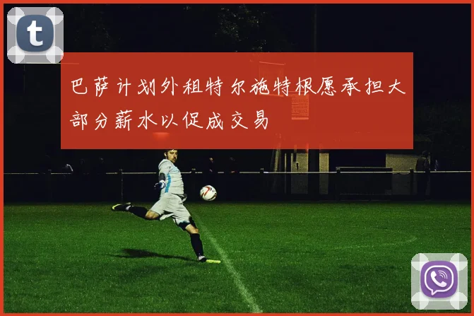 巴萨计划外租特尔施特根愿承担大部分薪水以促成交易