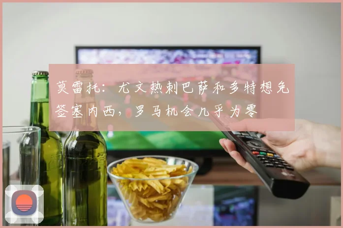 莫雷托：尤文热刺巴萨和多特想免签塞内西，罗马机会几乎为零