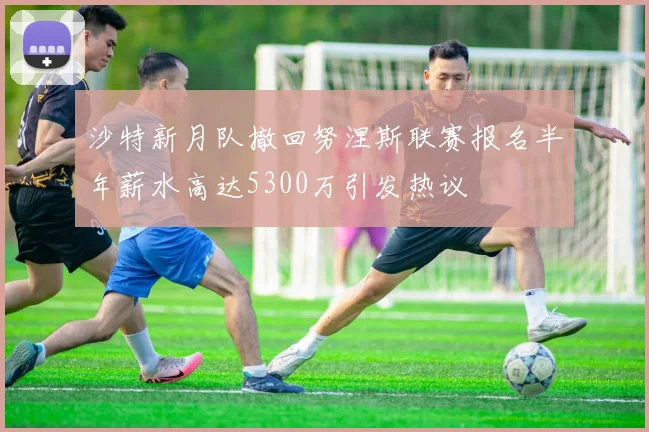 沙特新月队撤回努涅斯联赛报名半年薪水高达5300万引发热议