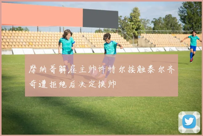 摩纳哥解雇主帅许特尔接触泰尔齐奇遭拒绝后决定换帅