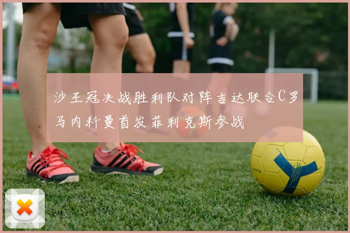 沙王冠决战胜利队对阵吉达联合C罗马内科曼首发菲利克斯参战
