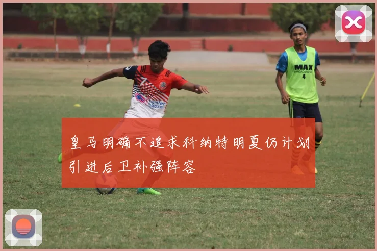 皇马明确不追求科纳特明夏仍计划引进后卫补强阵容