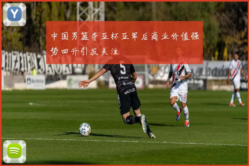 中国男篮夺亚杯亚军后商业价值强势回升引发关注