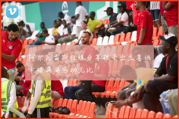 阿尔瓦雷斯社媒分享孩子出生喜讯幸福满满感动无比