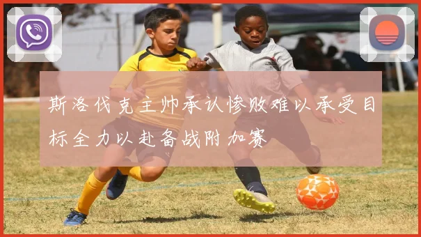 斯洛伐克主帅承认惨败难以承受目标全力以赴备战附加赛
