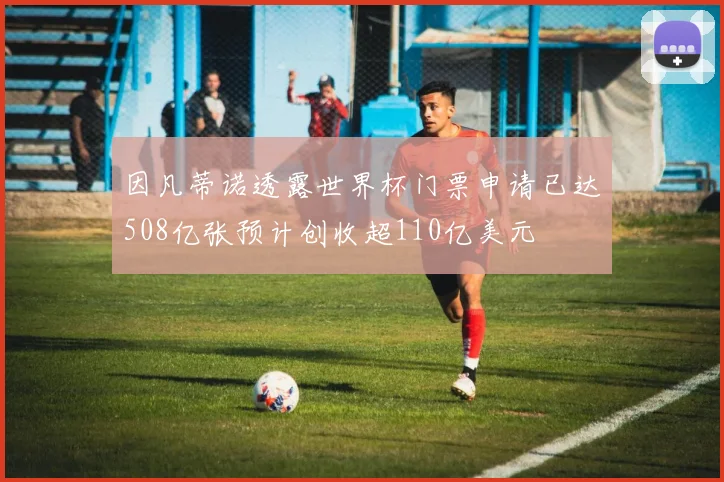 因凡蒂诺透露世界杯门票申请已达508亿张预计创收超110亿美元