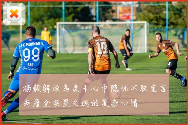 杨毅解读乌度卡心中隐忧不敢直言老詹全明星之选的复杂心情