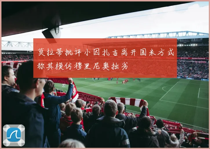 莫拉蒂批评小因扎吉离开国米方式称其模仿穆里尼奥拙劣