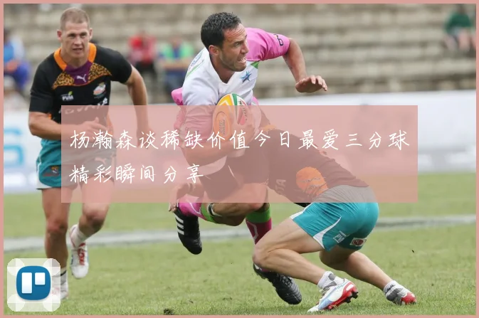 杨瀚森谈稀缺价值今日最爱三分球精彩瞬间分享