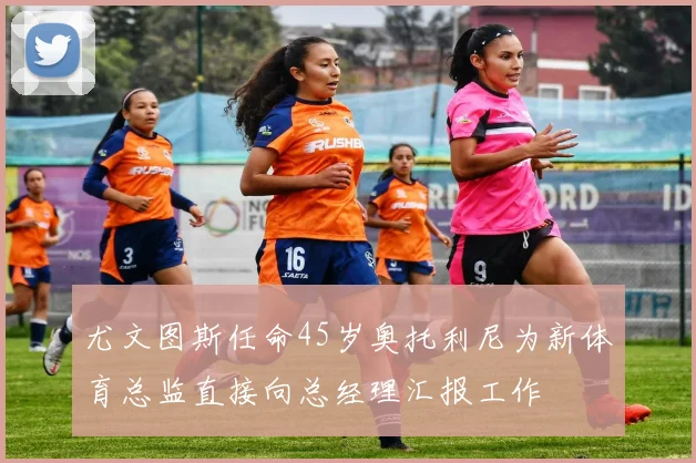 尤文图斯任命45岁奥托利尼为新体育总监直接向总经理汇报工作