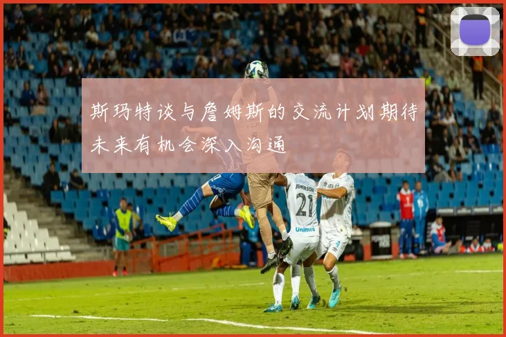 斯玛特谈与詹姆斯的交流计划期待未来有机会深入沟通