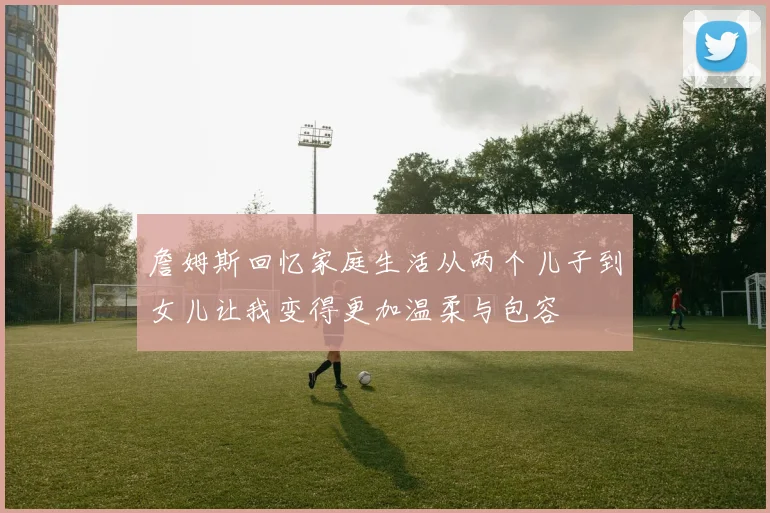 詹姆斯回忆家庭生活从两个儿子到女儿让我变得更加温柔与包容