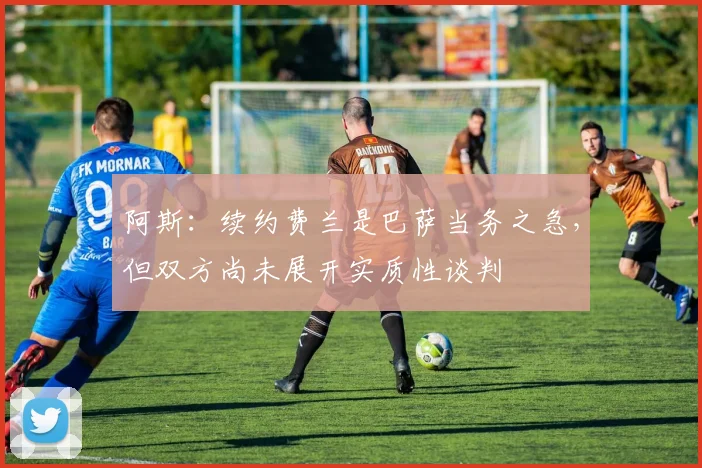 阿斯：续约费兰是巴萨当务之急，但双方尚未展开实质性谈判