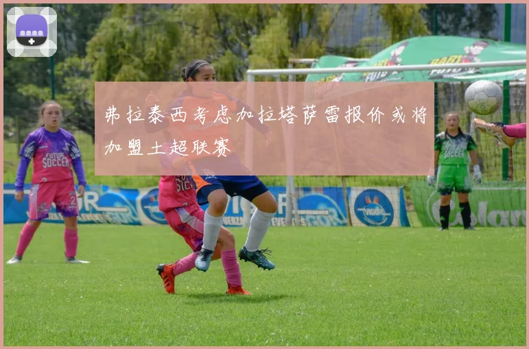 弗拉泰西考虑加拉塔萨雷报价或将加盟土超联赛