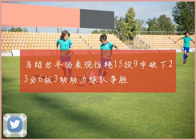 马绍尔半场表现惊艳15投9中砍下23分6板3助助力球队争胜