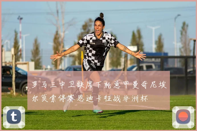 罗马三中卫缺席下轮意甲曼奇尼埃尔莫索停赛恩迪卡征战非洲杯