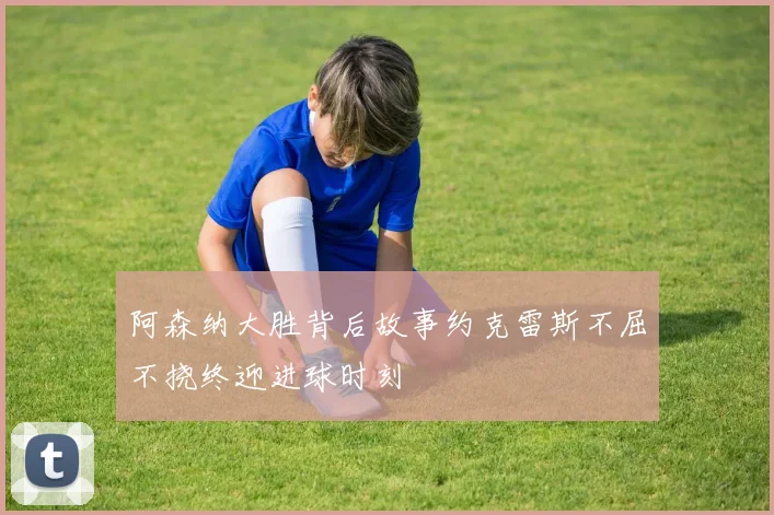 阿森纳大胜背后故事约克雷斯不屈不挠终迎进球时刻