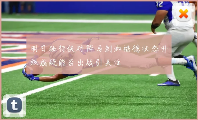 明日独行侠对阵马刺加福德状态升级成疑能否出战引关注