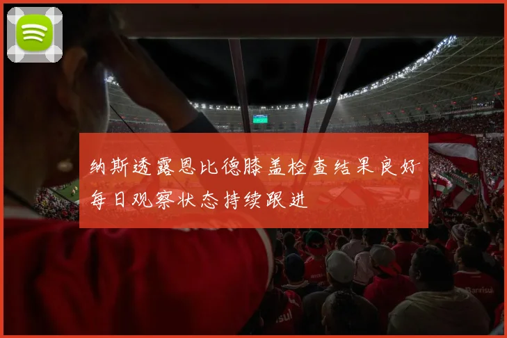纳斯透露恩比德膝盖检查结果良好每日观察状态持续跟进