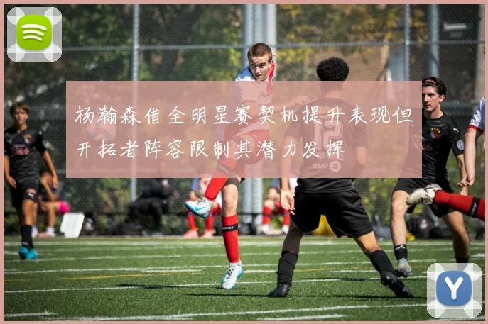 杨瀚森借全明星赛契机提升表现但开拓者阵容限制其潜力发挥