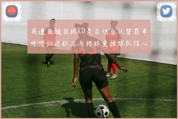 再遭鱼腩困扰KD是否仍自认替罪羊呼吁归还狄龙与格林重振球队信心